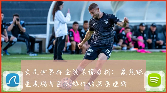 女足世界杯全场录像分析：聚焦球星表现与团队协作的深层逻辑