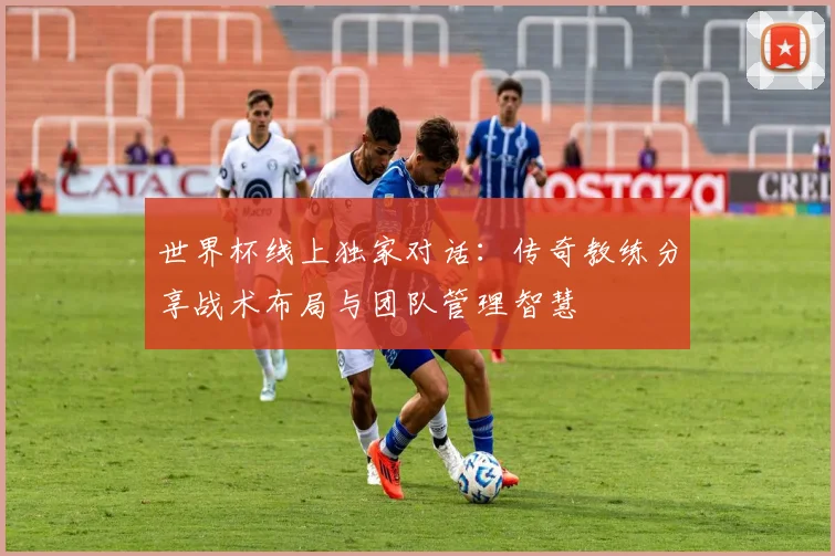 世界杯线上独家对话:传奇教练分享战术布局与团队管理智慧