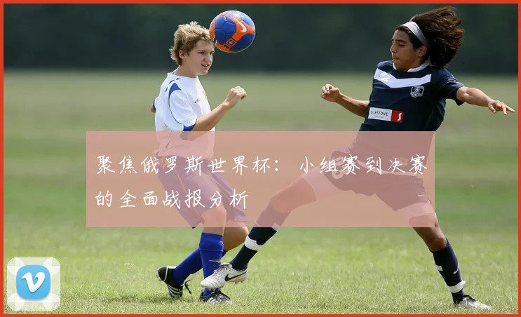 聚焦俄罗斯世界杯:小组赛到决赛的全面战报分析