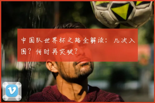 中国队世界杯之路全解读：几次入围？何时再突破？