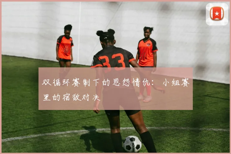 双循环赛制下的恩怨情仇：小组赛里的宿敌对决