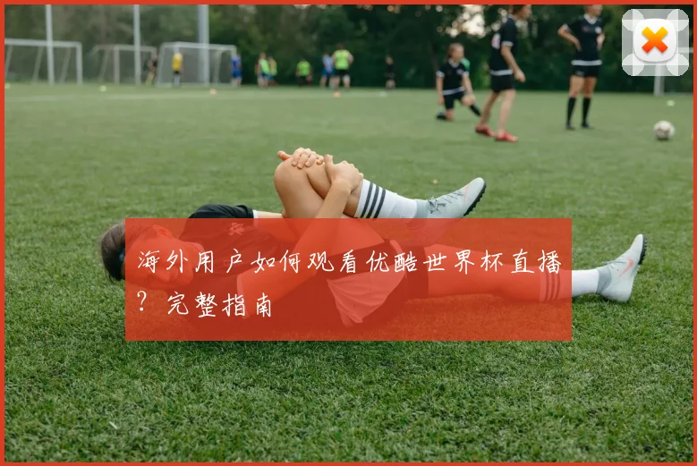 海外用户如何观看优酷世界杯直播？完整指南