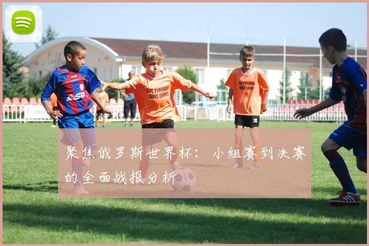 聚焦俄罗斯世界杯:小组赛到决赛的全面战报分析