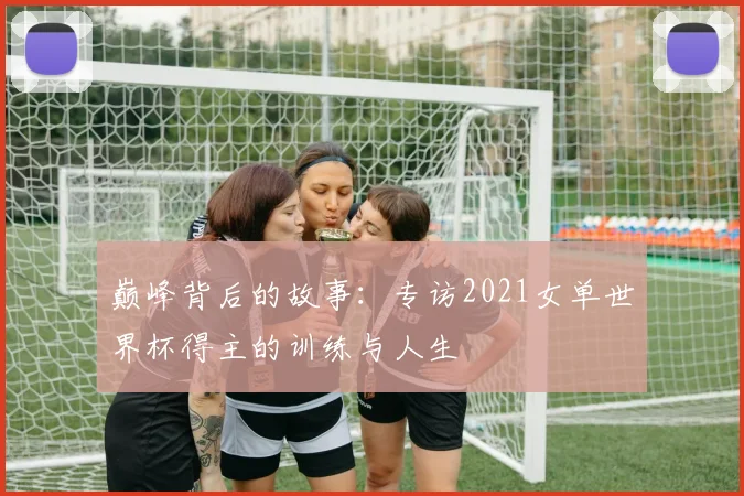 巅峰背后的故事:专访2021女单世界杯得主的训练与人生