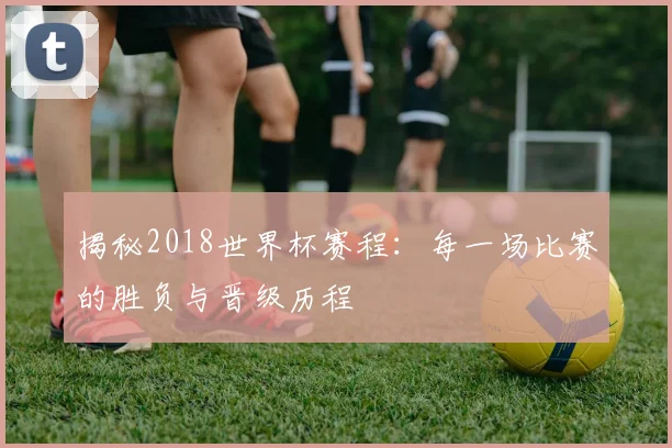 揭秘2018世界杯赛程:每一场比赛的胜负与晋级历程