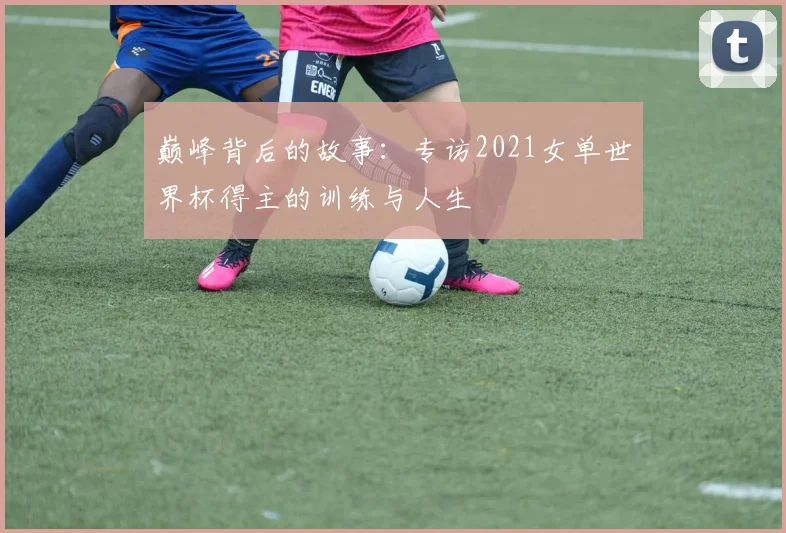 巅峰背后的故事：专访2021女单世界杯得主的训练与人生