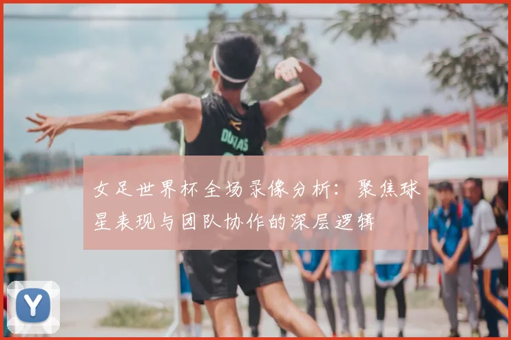 女足世界杯全场录像分析：聚焦球星表现与团队协作的深层逻辑