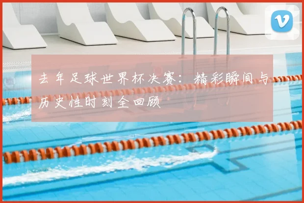 去年足球世界杯决赛：精彩瞬间与历史性时刻全回顾