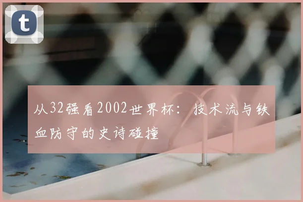 从32强看2002世界杯:技术流与铁血防守的史诗碰撞