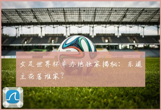 女足世界杯举办地独家揭秘：东道主花落谁家？