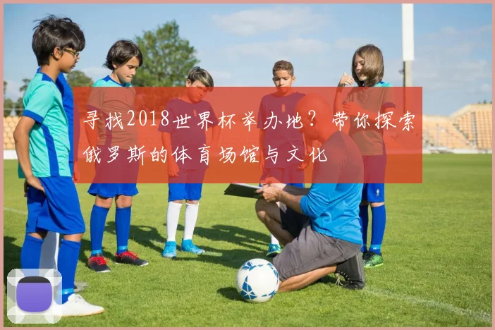 寻找2018世界杯举办地？带你探索俄罗斯的体育场馆与文化