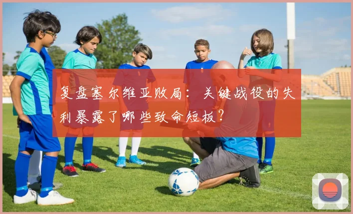 复盘塞尔维亚败局：关键战役的失利暴露了哪些致命短板？