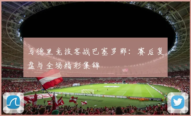 马德里竞技客战巴塞罗那:赛后复盘与全场精彩集锦