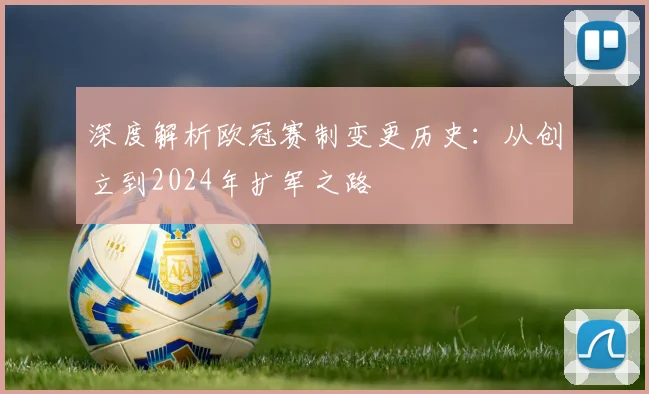 深度解析欧冠赛制变更历史：从创立到2024年扩军之路