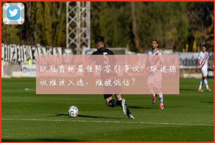 欧冠首轮最佳阵容引争议:球迷热议谁该入选,谁被低估?