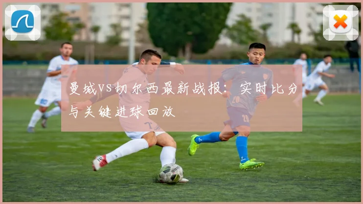 曼城vs切尔西最新战报：实时比分与关键进球回放