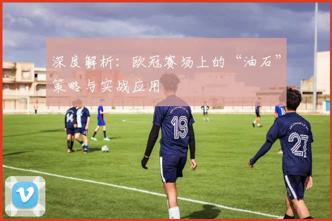深度解析:欧冠赛场上的“油石”策略与实战应用